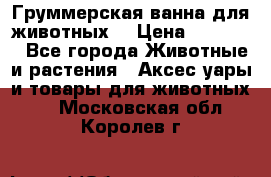 Груммерская ванна для животных. › Цена ­ 25 000 - Все города Животные и растения » Аксесcуары и товары для животных   . Московская обл.,Королев г.